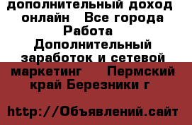 дополнительный доход  онлайн - Все города Работа » Дополнительный заработок и сетевой маркетинг   . Пермский край,Березники г.